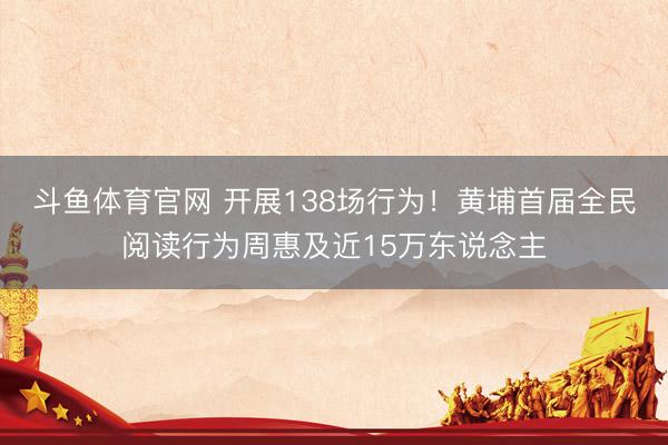 斗鱼体育官网 开展138场行为！黄埔首届全民阅读行为周惠及近15万东说念主