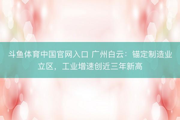 斗鱼体育中国官网入口 广州白云：锚定制造业立区，工业增速创近三年新高