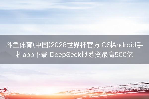 斗鱼体育(中国)2026世界杯官方IOS|Android手机app下载 DeepSeek拟募资最高500亿