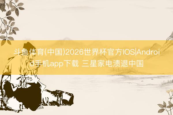 斗鱼体育(中国)2026世界杯官方IOS|Android手机app下载 三星家电溃退中国