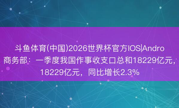 斗鱼体育(中国)2026世界杯官方IOS|Android手机app下载 商务部：一季度我国作事收支口总和18229亿元，同比增长2.3%