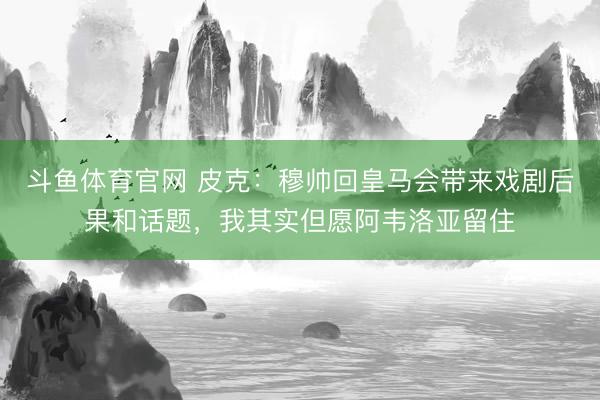 斗鱼体育官网 皮克：穆帅回皇马会带来戏剧后果和话题，我其实但愿阿韦洛亚留住