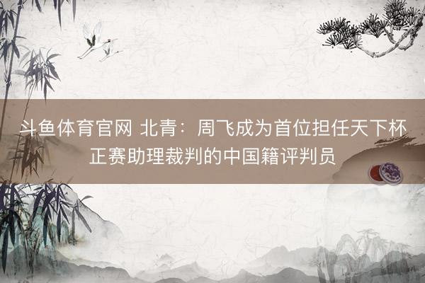 斗鱼体育官网 北青：周飞成为首位担任天下杯正赛助理裁判的中国籍评判员