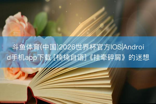 斗鱼体育(中国)2026世界杯官方IOS|Android手机app下载 [楠楠自语]《挂牵碎屑》的迷想