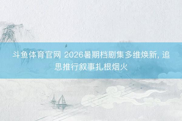 斗鱼体育官网 2026暑期档剧集多维焕新， 追思推行叙事扎根烟火