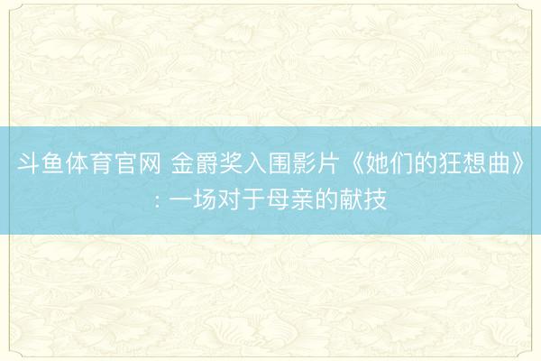斗鱼体育官网 金爵奖入围影片《她们的狂想曲》: 一场对于母亲的献技