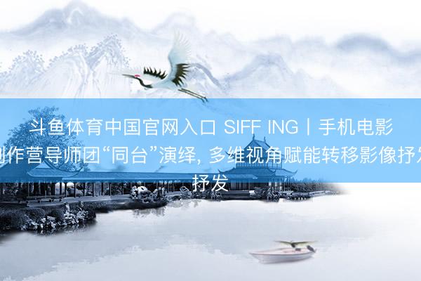 斗鱼体育中国官网入口 SIFF ING丨手机电影创作营导师团“同台”演绎， 多维视角赋能转移影像抒发