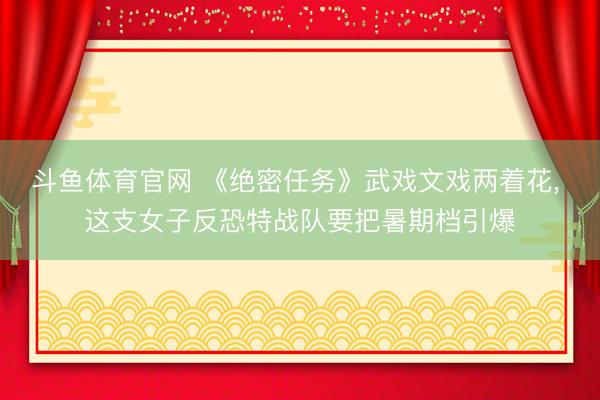 斗鱼体育官网 《绝密任务》武戏文戏两着花， 这支女子反恐特战队要把暑期档引爆