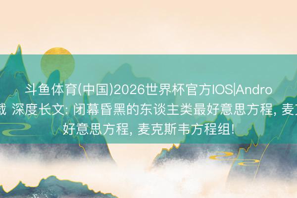 斗鱼体育(中国)2026世界杯官方IOS|Android手机app下载 深度长文: 闭幕昏黑的东谈主类最好意思方程， 麦克斯韦方程组!