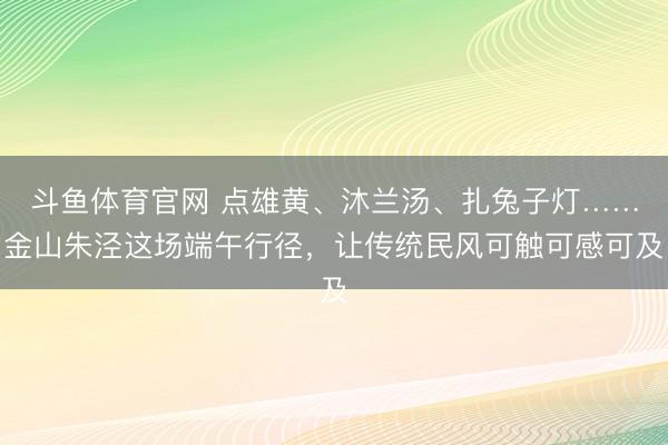 斗鱼体育官网 点雄黄、沐兰汤、扎兔子灯……金山朱泾这场端午行径，让传统民风可触可感可及