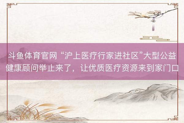 斗鱼体育官网 “沪上医疗行家进社区”大型公益健康顾问举止来了，让优质医疗资源来到家门口