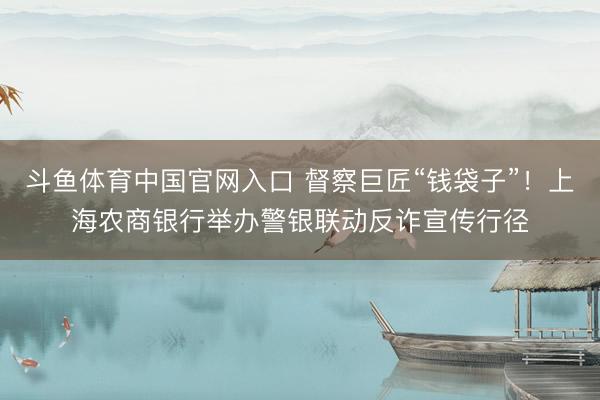 斗鱼体育中国官网入口 督察巨匠“钱袋子”！上海农商银行举办警银联动反诈宣传行径