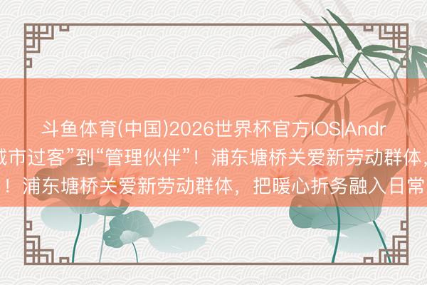 斗鱼体育(中国)2026世界杯官方IOS|Android手机app下载 从“城市过客”到“管理伙伴”！浦东塘桥关爱新劳动群体，把暖心折务融入日常