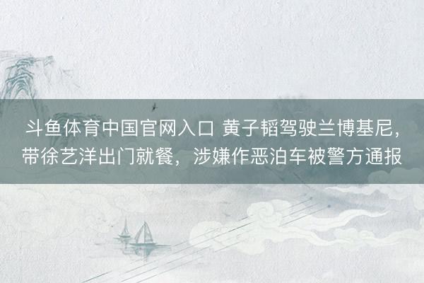 斗鱼体育中国官网入口 黄子韬驾驶兰博基尼，带徐艺洋出门就餐，涉嫌作恶泊车被警方通报