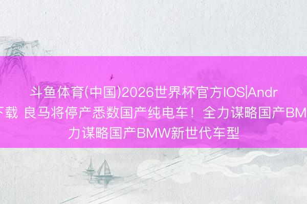 斗鱼体育(中国)2026世界杯官方IOS|Android手机app下载 良马将停产悉数国产纯电车！全力谋略国产BMW新世代车型