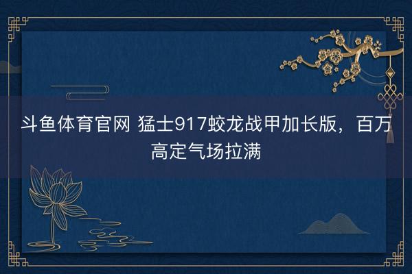 斗鱼体育官网 猛士917蛟龙战甲加长版,百万高定气场拉满