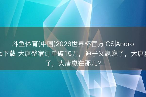 斗鱼体育(中国)2026世界杯官方IOS|Android手机app下载 大唐整宿订单破15万，迪子又赢麻了，大唐赢在那儿？