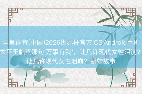 斗鱼体育(中国)2026世界杯官方IOS|Android手机app下载 太平王临终那句'万事有我',让几许现代女性泪崩?胡辇故事